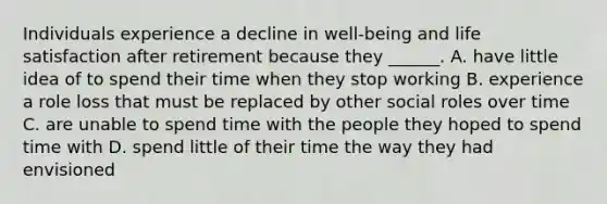 Individuals experience a decline in well-being and life satisfaction after retirement because they ______. A. have little idea of to spend their time when they stop working B. experience a role loss that must be replaced by other social roles over time C. are unable to spend time with the people they hoped to spend time with D. spend little of their time the way they had envisioned