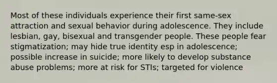 Most of these individuals experience their first same-sex attraction and sexual behavior during adolescence. They include lesbian, gay, bisexual and transgender people. These people fear stigmatization; may hide true identity esp in adolescence; possible increase in suicide; more likely to develop substance abuse problems; more at risk for STIs; targeted for violence