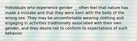 Individuals who experience gender __ often feel that nature has made a mistake and that they were born with the body of the wrong sex. They may be uncomfortable wearing clothing and engaging in activities traditionally associated with their own gender, and they desire not to conform to expectations of such behavior.