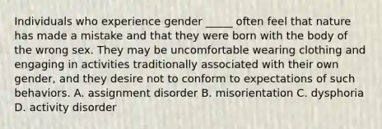 Individuals who experience gender _____ often feel that nature has made a mistake and that they were born with the body of the wrong sex. They may be uncomfortable wearing clothing and engaging in activities traditionally associated with their own gender, and they desire not to conform to expectations of such behaviors. A. assignment disorder B. misorientation C. dysphoria D. activity disorder