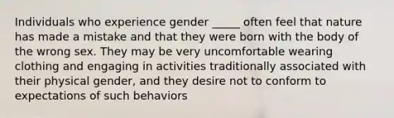 Individuals who experience gender _____ often feel that nature has made a mistake and that they were born with the body of the wrong sex. They may be very uncomfortable wearing clothing and engaging in activities traditionally associated with their physical gender, and they desire not to conform to expectations of such behaviors