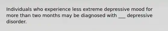 Individuals who experience less extreme depressive mood for more than two months may be diagnosed with ___ depressive disorder.