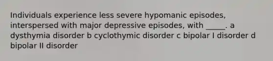 Individuals experience less severe hypomanic episodes, interspersed with major depressive episodes, with _____. a dysthymia disorder b cyclothymic disorder c bipolar I disorder d bipolar II disorder