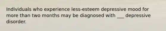 Individuals who experience less-esteem depressive mood for more than two months may be diagnosed with ___ depressive disorder.