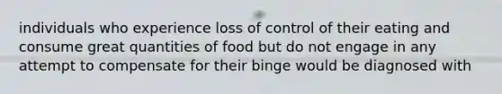 individuals who experience loss of control of their eating and consume great quantities of food but do not engage in any attempt to compensate for their binge would be diagnosed with