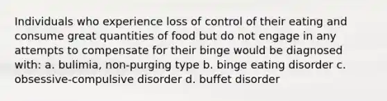 Individuals who experience loss of control of their eating and consume great quantities of food but do not engage in any attempts to compensate for their binge would be diagnosed with: a. bulimia, non-purging type b. binge eating disorder c. obsessive-compulsive disorder d. buffet disorder