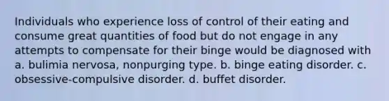 Individuals who experience loss of control of their eating and consume great quantities of food but do not engage in any attempts to compensate for their binge would be diagnosed with a. bulimia nervosa, nonpurging type. b. binge eating disorder. c. obsessive-compulsive disorder. d. buffet disorder.