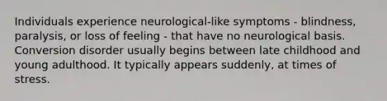 Individuals experience neurological-like symptoms - blindness, paralysis, or loss of feeling - that have no neurological basis. Conversion disorder usually begins between late childhood and young adulthood. It typically appears suddenly, at times of stress.