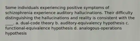 Some individuals experiencing positive symptoms of schizophrenia experience auditory hallucinations. Their difficulty distinguishing the hallucinations and reality is consistent with the ____. a. dual-code theory b. auditory-equivalency hypothesis c. functional-equivalence hypothesis d. analogous-operations hypothesis