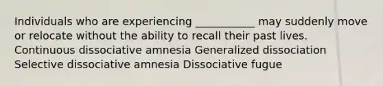 Individuals who are experiencing ___________ may suddenly move or relocate without the ability to recall their past lives. Continuous dissociative amnesia Generalized dissociation Selective dissociative amnesia Dissociative fugue