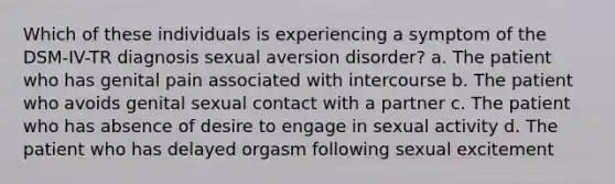 Which of these individuals is experiencing a symptom of the DSM-IV-TR diagnosis sexual aversion disorder? a. The patient who has genital pain associated with intercourse b. The patient who avoids genital sexual contact with a partner c. The patient who has absence of desire to engage in sexual activity d. The patient who has delayed orgasm following sexual excitement