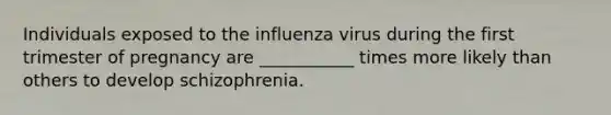 Individuals exposed to the influenza virus during the first trimester of pregnancy are ___________ times more likely than others to develop schizophrenia.