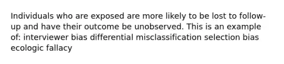 Individuals who are exposed are more likely to be lost to follow-up and have their outcome be unobserved. This is an example of: interviewer bias differential misclassification selection bias ecologic fallacy