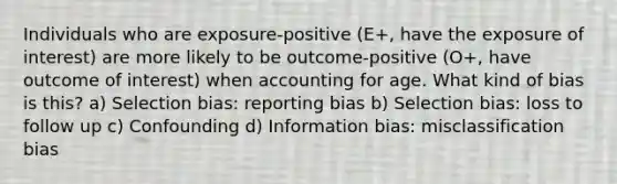 Individuals who are exposure-positive (E+, have the exposure of interest) are more likely to be outcome-positive (O+, have outcome of interest) when accounting for age. What kind of bias is this? a) Selection bias: reporting bias b) Selection bias: loss to follow up c) Confounding d) Information bias: misclassification bias