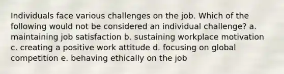 Individuals face various challenges on the job. Which of the following would not be considered an individual challenge? a. maintaining job satisfaction b. sustaining workplace motivation c. creating a positive work attitude d. focusing on global competition e. behaving ethically on the job