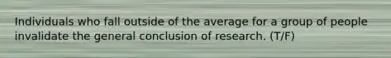 Individuals who fall outside of the average for a group of people invalidate the general conclusion of research. (T/F)