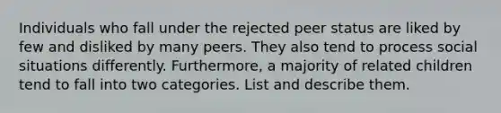 Individuals who fall under the rejected peer status are liked by few and disliked by many peers. They also tend to process social situations differently. Furthermore, a majority of related children tend to fall into two categories. List and describe them.