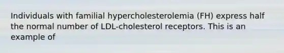 Individuals with familial hypercholesterolemia (FH) express half the normal number of LDL-cholesterol receptors. This is an example of