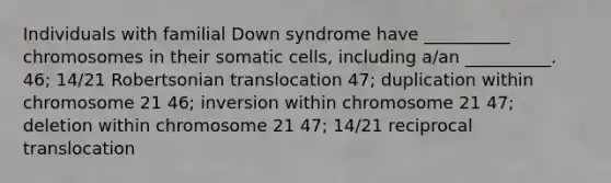 Individuals with familial Down syndrome have __________ chromosomes in their somatic cells, including a/an __________. 46; 14/21 Robertsonian translocation 47; duplication within chromosome 21 46; inversion within chromosome 21 47; deletion within chromosome 21 47; 14/21 reciprocal translocation