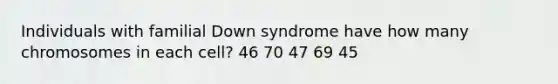 Individuals with familial Down syndrome have how many chromosomes in each cell? 46 70 47 69 45