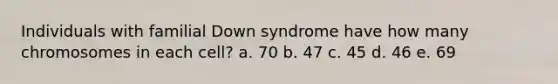 Individuals with familial Down syndrome have how many chromosomes in each cell? a. 70 b. 47 c. 45 d. 46 e. 69