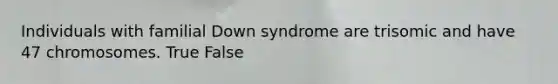 Individuals with familial Down syndrome are trisomic and have 47 chromosomes. True False