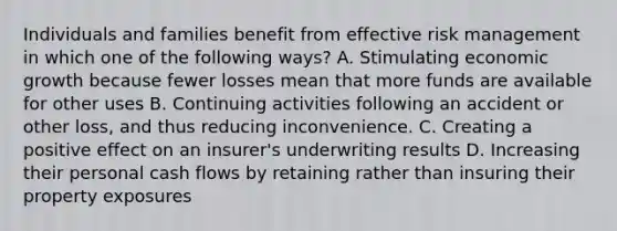 Individuals and families benefit from effective risk management in which one of the following ways? A. Stimulating economic growth because fewer losses mean that more funds are available for other uses B. Continuing activities following an accident or other loss, and thus reducing inconvenience. C. Creating a positive effect on an insurer's underwriting results D. Increasing their personal cash flows by retaining rather than insuring their property exposures