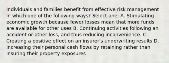 Individuals and families benefit from effective risk management in which one of the following ways? Select one: A. Stimulating economic growth because fewer losses mean that more funds are available for other uses B. Continuing activities following an accident or other loss, and thus reducing inconvenience. C. Creating a positive effect on an insurer's underwriting results D. Increasing their personal cash flows by retaining rather than insuring their property exposures