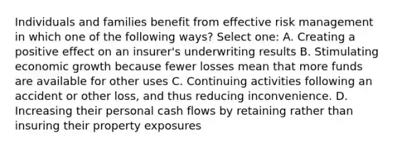 Individuals and families benefit from effective risk management in which one of the following ways? Select one: A. Creating a positive effect on an insurer's underwriting results B. Stimulating economic growth because fewer losses mean that more funds are available for other uses C. Continuing activities following an accident or other loss, and thus reducing inconvenience. D. Increasing their personal cash flows by retaining rather than insuring their property exposures