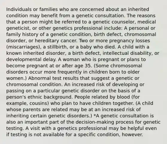 Individuals or families who are concerned about an inherited condition may benefit from a genetic consultation. The reasons that a person might be referred to a genetic counselor, medical geneticist, or other genetics professional include: A personal or family history of a genetic condition, birth defect, chromosomal disorder, or hereditary cancer. Two or more pregnancy losses (miscarriages), a stillbirth, or a baby who died. A child with a known inherited disorder, a birth defect, intellectual disability, or developmental delay. A woman who is pregnant or plans to become pregnant at or after age 35. (Some chromosomal disorders occur more frequently in children born to older women.) Abnormal test results that suggest a genetic or chromosomal condition. An increased risk of developing or passing on a particular genetic disorder on the basis of a person's ethnic background. People related by blood (for example, cousins) who plan to have children together. (A child whose parents are related may be at an increased risk of inheriting certain genetic disorders.) *A genetic consultation is also an important part of the decision-making process for genetic testing. A visit with a genetics professional may be helpful even if testing is not available for a specific condition, however.