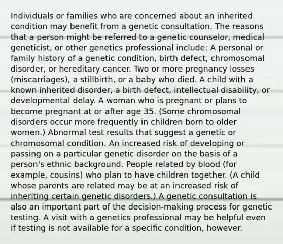 Individuals or families who are concerned about an inherited condition may benefit from a genetic consultation. The reasons that a person might be referred to a genetic counselor, medical geneticist, or other genetics professional include: A personal or family history of a genetic condition, birth defect, chromosomal disorder, or hereditary cancer. Two or more pregnancy losses (miscarriages), a stillbirth, or a baby who died. A child with a known inherited disorder, a birth defect, intellectual disability, or developmental delay. A woman who is pregnant or plans to become pregnant at or after age 35. (Some chromosomal disorders occur more frequently in children born to older women.) Abnormal test results that suggest a genetic or chromosomal condition. An increased risk of developing or passing on a particular genetic disorder on the basis of a person's ethnic background. People related by blood (for example, cousins) who plan to have children together. (A child whose parents are related may be at an increased risk of inheriting certain genetic disorders.) A genetic consultation is also an important part of the decision-making process for genetic testing. A visit with a genetics professional may be helpful even if testing is not available for a specific condition, however.