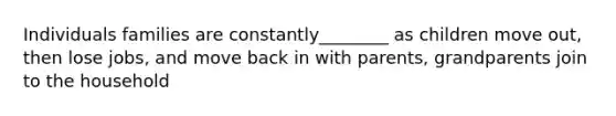 Individuals families are constantly________ as children move out, then lose jobs, and move back in with parents, grandparents join to the household