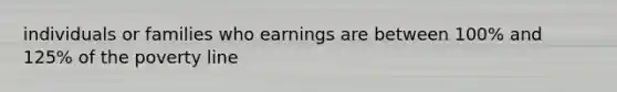 individuals or families who earnings are between 100% and 125% of the poverty line