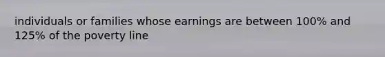 individuals or families whose earnings are between 100% and 125% of the poverty line