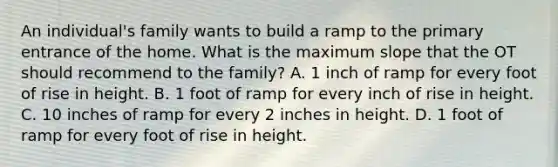 An individual's family wants to build a ramp to the primary entrance of the home. What is the maximum slope that the OT should recommend to the family? A. 1 inch of ramp for every foot of rise in height. B. 1 foot of ramp for every inch of rise in height. C. 10 inches of ramp for every 2 inches in height. D. 1 foot of ramp for every foot of rise in height.