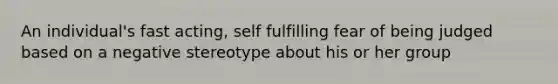 An individual's fast acting, self fulfilling fear of being judged based on a negative stereotype about his or her group