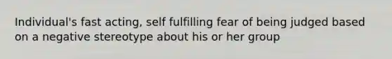 Individual's fast acting, self fulfilling fear of being judged based on a negative stereotype about his or her group