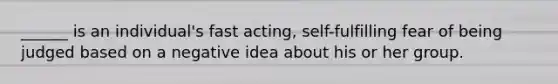 ______ is an individual's fast acting, self-fulfilling fear of being judged based on a negative idea about his or her group.