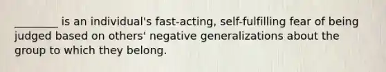 ________ is an individual's fast-acting, self-fulfilling fear of being judged based on others' negative generalizations about the group to which they belong.