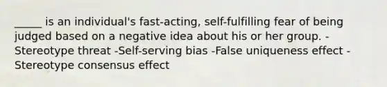 _____ is an individual's fast-acting, self-fulfilling fear of being judged based on a negative idea about his or her group. -Stereotype threat -Self-serving bias -False uniqueness effect -Stereotype consensus effect