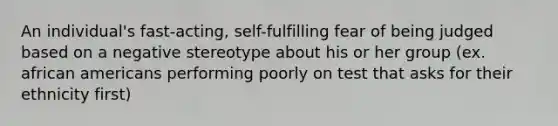 An individual's fast-acting, self-fulfilling fear of being judged based on a negative stereotype about his or her group (ex. african americans performing poorly on test that asks for their ethnicity first)