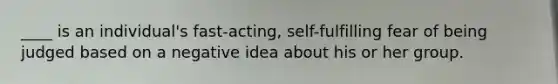 ____ is an individual's fast-acting, self-fulfilling fear of being judged based on a negative idea about his or her group.