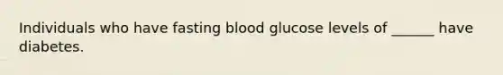 Individuals who have fasting blood glucose levels of ______ have diabetes.