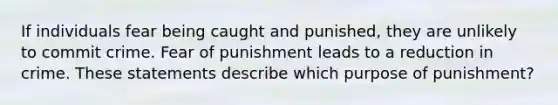 If individuals fear being caught and punished, they are unlikely to commit crime. Fear of punishment leads to a reduction in crime. These statements describe which purpose of punishment?