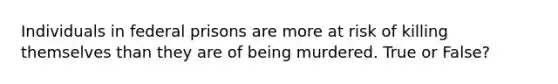 Individuals in federal prisons are more at risk of killing themselves than they are of being murdered. True or False?