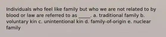 Individuals who feel like family but who we are not related to by blood or law are referred to as _____. a. traditional family b. voluntary kin c. unintentional kin d. family-of-origin e. nuclear family