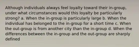 Although individuals always feel loyalty toward their in-group, under what circumstances would this loyalty be particularly strong? a. When the in-group is particularly large b. When the individual has belonged to the in-group for a short time c. When the out-group is from another city than the in-group d. When the differences between the in-group and the out-group are sharply defined