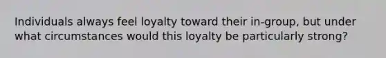 Individuals always feel loyalty toward their in-group, but under what circumstances would this loyalty be particularly strong?