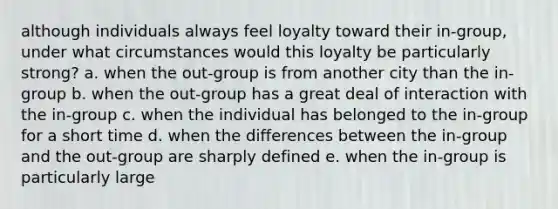 although individuals always feel loyalty toward their in-group, under what circumstances would this loyalty be particularly strong? a. when the out-group is from another city than the in-group b. when the out-group has a great deal of interaction with the in-group c. when the individual has belonged to the in-group for a short time d. when the differences between the in-group and the out-group are sharply defined e. when the in-group is particularly large