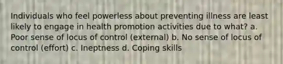 Individuals who feel powerless about preventing illness are least likely to engage in health promotion activities due to what? a. Poor sense of locus of control (external) b. No sense of locus of control (effort) c. Ineptness d. Coping skills